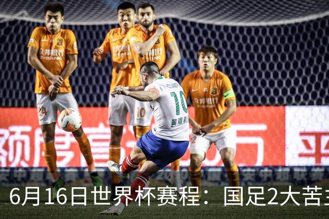 6月16日世界杯赛程：国足2大苦主首秀！CCTV5直播世界杯！世界杯赛程表一览